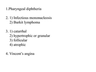 1.Pharyngeal diphtheria
2. 1) Infectious mononucleosis
2) Burkit lymphoma
3. 1) catarrhal
2) hypertrophic or granular
3) follicular
4) atrophic
4. Vincent’s angina
 