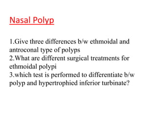 Nasal Polyp
1.Give three differences b/w ethmoidal and
antroconal type of polyps
2.What are different surgical treatments for
ethmoidal polypi
3.which test is performed to differentiate b/w
polyp and hypertrophied inferior turbinate?
 