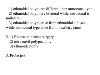 1.1) ethmoidal polypi are different than antroconal type
2) ethmoidal polypi are bilateral while antroconal is
unilateral
3) ethmoidal polypi arise from ethmoidal sinuses while
antroconal type arise from maxillary sinus
2. 1) Endoscopic sinus surgery
2) intra nasal polypectomy
3) ethmoidectomy
3. Probe test
 