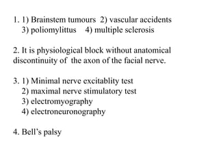 1. 1) Brainstem tumours 2) vascular accidents
3) poliomylittus 4) multiple sclerosis
2. It is physiological block without anatomical
discontinuity of the axon of the facial nerve.
3. 1) Minimal nerve excitablity test
2) maximal nerve stimulatory test
3) electromyography
4) electroneuronography
4. Bell’s palsy
 