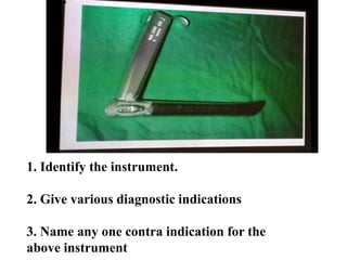 1. Identify the instrument.
2. Give various diagnostic indications
3. Name any one contra indication for the
above instrument
 
