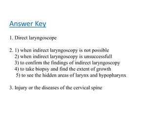 Answer Key
1. Direct laryngoscope
2. 1) when indirect laryngoscopy is not possible
2) when indirect laryngoscopy is unsuccessfull
3) to confirm the findings of indirect laryngoscopy
4) to take biopsy and find the extent of growth
5) to see the hidden areas of larynx and hypopharynx
3. Injury or the diseases of the cervical spine
 