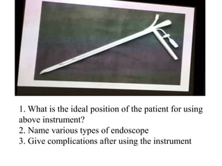 1. What is the ideal position of the patient for using
above instrument?
2. Name various types of endoscope
3. Give complications after using the instrument
 