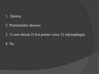 1. Quinsy
2. Peritonsillar abscess
3. 1) sore throat 2) hot potato voice 3) odynophagia
4. No
 