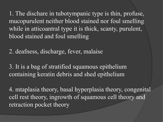 1. The dischare in tubotympanic type is thin, profuse,
mucopurulent neither blood stained nor foul smelling
while in atticoantral type it is thick, scanty, purulent,
blood stained and foul smelling
2. deafness, discharge, fever, malaise
3. It is a bag of stratified squamous epithelium
containing keratin debris and shed epithelium
4. mtaplasia theory, basal hyperplasia theory, congenital
cell rest theory, ingrowth of squamous cell theory and
retraction pocket theory
 