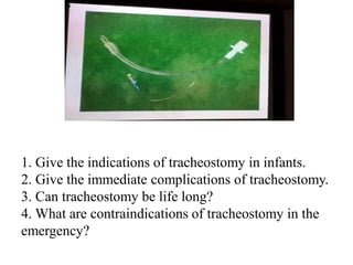 1. Give the indications of tracheostomy in infants.
2. Give the immediate complications of tracheostomy.
3. Can tracheostomy be life long?
4. What are contraindications of tracheostomy in the
emergency?
 