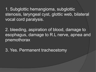 1. Subglottic hemangioma, subglottic
stenosis, laryngeal cyst, glottic web, bilateral
vocal cord paralysis.
2. bleeding, aspiration of blood, damage to
esophagus, damage to R.L nerve, apnea and
pnemothorax
3. Yes. Permanent tracheostomy
 