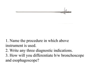 1. Name the procedure in which above
instrument is used.
2. Write any three diagnostic indications.
3. How will you differentiate b/w bronchoscope
and esophagoscope?
 