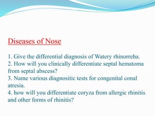 Diseases of Nose
1. Give the differential diagnosis of Watery rhinorreha.
2. How will you clinically differentiate septal hematoma
from septal abscess?
3. Name various diagnositic tests for congenital conal
atresia.
4. how will you differentiate coryza from allergic rhinitis
and other forms of rhinitis?
 