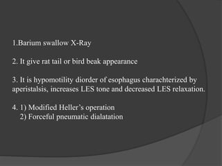 1.Barium swallow X-Ray
2. It give rat tail or bird beak appearance
3. It is hypomotility diorder of esophagus charachterized by
aperistalsis, increases LES tone and decreased LES relaxation.
4. 1) Modified Heller’s operation
2) Forceful pneumatic dialatation
 