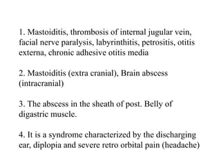 1. Mastoiditis, thrombosis of internal jugular vein,
facial nerve paralysis, labyrinthitis, petrositis, otitis
externa, chronic adhesive otitis media
2. Mastoiditis (extra cranial), Brain abscess
(intracranial)
3. The abscess in the sheath of post. Belly of
digastric muscle.
4. It is a syndrome characterized by the discharging
ear, diplopia and severe retro orbital pain (headache)
 