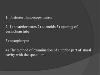 1. Posterior rhinoscopy mirror
2. 1) posterior nares 2) adenoids 3) opening of
eustachian tube
3) nasopharynx
4) The method of examination of anterior part of nasal
cavity with the speculum:
 