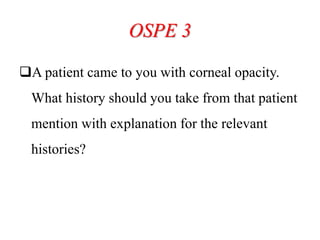 OSPE 3
A patient came to you with corneal opacity.
What history should you take from that patient
mention with explanation for the relevant
histories?
 