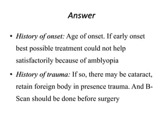 Answer
• History of onset: Age of onset. If early onset
best possible treatment could not help
satisfactorily because of amblyopia
• History of trauma: If so, there may be cataract,
retain foreign body in presence trauma. And B-
Scan should be done before surgery
 