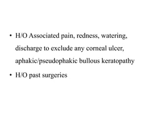 • H/O Associated pain, redness, watering,
discharge to exclude any corneal ulcer,
aphakic/pseudophakic bullous keratopathy
• H/O past surgeries
 
