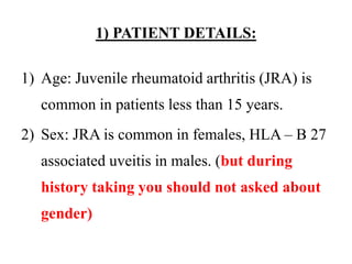 1) PATIENT DETAILS:
1) Age: Juvenile rheumatoid arthritis (JRA) is
common in patients less than 15 years.
2) Sex: JRA is common in females, HLA – B 27
associated uveitis in males. (but during
history taking you should not asked about
gender)
 