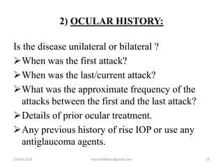 2) OCULAR HISTORY:
Is the disease unilateral or bilateral ?
When was the first attack?
When was the last/current attack?
What was the approximate frequency of the
attacks between the first and the last attack?
Details of prior ocular treatment.
Any previous history of rise IOP or use any
antiglaucoma agents.
19 FEB 2014 19anjumk38dmc@gmail.com
 
