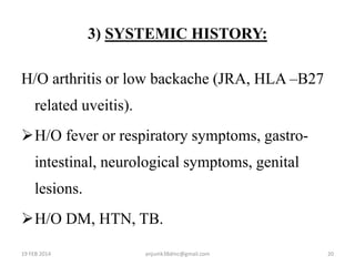 3) SYSTEMIC HISTORY:
H/O arthritis or low backache (JRA, HLA –B27
related uveitis).
H/O fever or respiratory symptoms, gastro-
intestinal, neurological symptoms, genital
lesions.
H/O DM, HTN, TB.
19 FEB 2014 20anjumk38dmc@gmail.com
 
