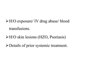 H/O exposure/ IV drug abuse/ blood
transfusions.
H/O skin lesions (HZO, Psoriasis)
Details of prior systemic treatment.
 