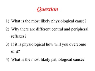 Question
1) What is the most likely physiological cause?
2) Why there are different central and peripheral
reflexes?
3) If it is physiological how will you overcome
of it?
4) What is the most likely pathological cause?
 