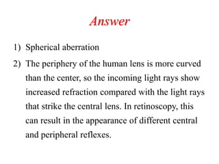 Answer
1) Spherical aberration
2) The periphery of the human lens is more curved
than the center, so the incoming light rays show
increased refraction compared with the light rays
that strike the central lens. In retinoscopy, this
can result in the appearance of different central
and peripheral reflexes.
 