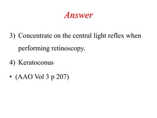 Answer
3) Concentrate on the central light reflex when
performing retinoscopy.
4) Keratoconus
• (AAO Vol 3 p 207)
 