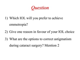 Question
1) Which IOL will you prefer to achieve
emmetropia?
2) Give one reason in favour of your IOL choice
3) What are the options to correct astigmatism
during cataract surgery? Mention 2
 