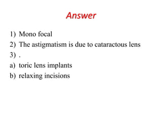 Answer
1) Mono focal
2) The astigmatism is due to cataractous lens
3) .
a) toric lens implants
b) relaxing incisions
 