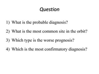 Question
1) What is the probable diagnosis?
2) What is the most common site in the orbit?
3) Which type is the worse prognosis?
4) Which is the most confirmatory diagnosis?
 