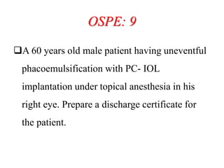 OSPE: 9
A 60 years old male patient having uneventful
phacoemulsification with PC- IOL
implantation under topical anesthesia in his
right eye. Prepare a discharge certificate for
the patient.
 