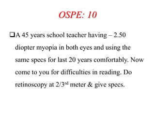 OSPE: 10
A 45 years school teacher having – 2.50
diopter myopia in both eyes and using the
same specs for last 20 years comfortably. Now
come to you for difficulties in reading. Do
retinoscopy at 2/3rd meter & give specs.
 