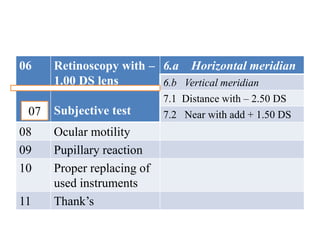 06 Retinoscopy with –
1.00 DS lens
Subjective test
6.a Horizontal meridian
6.b Vertical meridian
7.1 Distance with – 2.50 DS
7.2 Near with add + 1.50 DS
08 Ocular motility
09 Pupillary reaction
10 Proper replacing of
used instruments
11 Thank’s
07
 