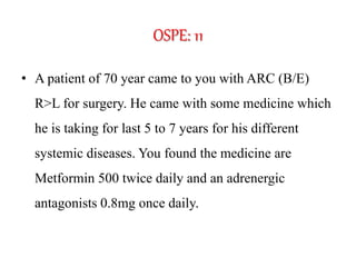 OSPE: 11
• A patient of 70 year came to you with ARC (B/E)
R>L for surgery. He came with some medicine which
he is taking for last 5 to 7 years for his different
systemic diseases. You found the medicine are
Metformin 500 twice daily and an adrenergic
antagonists 0.8mg once daily.
 