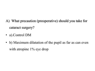 A) What precaution (preoperative) should you take for
cataract surgery?
• a).Control DM
• b) Maximum dilatation of the pupil as far as can even
with atropine 1% eye drop
 