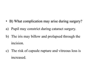 • B) What complication may arise during surgery?
a) Pupil may constrict during cataract surgery.
b) The iris may billow and prolapsed through the
incision.
c) The risk of capsule rupture and vitreous loss is
increased.
 