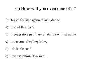 C) How will you overcome of it?
Strategies for management include the
a) Use of Healon 5,
b) preoperative pupillary dilatation with atropine,
c) intracameral epinephrine,
d) iris hooks, and
e) low aspiration flow rates.
 