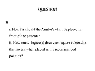 QUESTION
a
i. How far should the Amsler's chart be placed in
front of the patients?
ii. How many degree(s) does each square subtend in
the macula when placed in the recommended
position?
 