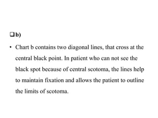 b)
• Chart b contains two diagonal lines, that cross at the
central black point. In patient who can not see the
black spot because of central scotoma, the lines help
to maintain fixation and allows the patient to outline
the limits of scotoma.
 