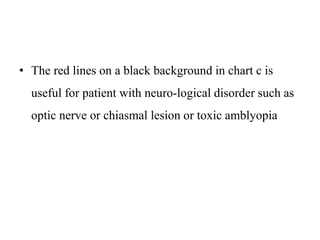 • The red lines on a black background in chart c is
useful for patient with neuro-logical disorder such as
optic nerve or chiasmal lesion or toxic amblyopia
 