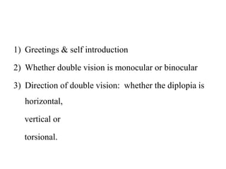 1) Greetings & self introduction
2) Whether double vision is monocular or binocular
3) Direction of double vision: whether the diplopia is
horizontal,
vertical or
torsional.
 