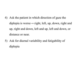 4) Ask the patient in which direction of gaze the
diplopia is worse→ right, left, up, down, right and
up, right and down, left and up, left and down, or
distance or near.
5) Ask for diurnal variability and fatigability of
diplopia
 