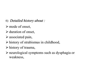 6) Detailed history about :
 mode of onset,
 duration of onset,
 associated pain,
 history of strabismus in childhood,
 history of trauma,
 neurological symptoms such as dysphagia or
weakness,
 