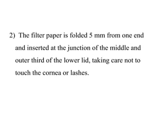 2) The filter paper is folded 5 mm from one end
and inserted at the junction of the middle and
outer third of the lower lid, taking care not to
touch the cornea or lashes.
 