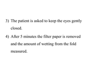 3) The patient is asked to keep the eyes gently
closed.
4) After 5 minutes the filter paper is removed
and the amount of wetting from the fold
measured.
 