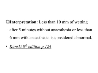 Interpretation: Less than 10 mm of wetting
after 5 minutes without anaesthesia or less than
6 mm with anaesthesia is considered abnormal.
• Kanski 8th edition p 124
 