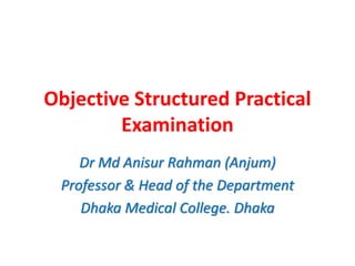 Objective Structured Practical
Examination
Dr Md Anisur Rahman (Anjum)
Professor & Head of the Department
Dhaka Medical College. Dhaka
 
