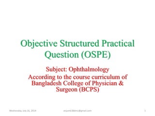 Objective Structured Practical
Question (OSPE)
Subject: Ophthalmology
According to the course curriculum of
Bangladesh College of Physician &
Surgeon (BCPS)
Wednesday, July 16, 2014 1anjumk38dmc@gmail.com
 