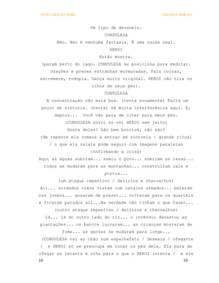 OS PECADOS DA TRIBO                                 COELHO E MORAES



                         Um tipo de devaneio.
                              CONSULESA
          Não. Não é nenhuma fantasia. É uma causa real.
                                HEROI
                            Então mostra.
 (param perto do lago. CONSULESA se posiciona para meditar.
       Orações e preces estranhas murmuradas. Fala coisas,
estremece, rodopia. Dança muito original. HEROI não tira os
                         olhos de seus pés).
                              CONSULESA
      A concentração não está boa. (tenta novamente) Falta um
 pouco de sintonia. (tenta) Há muita interferência aqui. E,
         depois...    você não para de olhar para meus pés.
             (CONSULESA sorri ao ver HEROI sem jeito)
              Gosta deles? São bem bonitos, não são?
(de repente ela começa a entrar em sintonia / grande ritual
       / o que ela relata pode seguir com imagens paralelas
                         confirmando a coisa)
Aqui as águas subiram... sumiu o povo... sumiram as casas...
     todos se mudaram para as montanhas... construíram cais e
                              portos...
          (um ataque repentino / delírios e chacoalhos)
Alí... soldados roxos vieram com cavalos armados... bateram
nos jovens... gozaram de prazer... voltaram para os quartéis
e ficaram parados ali...Na verdade não tinham o que fazer...
         (outro ataque repentino / delírios e chacoalhos)
     Lá... lá do outro lado do rio... o incêndio devastou as
plantações... os bancos lucraram... as crianças morreram de
            fome... as gentes se mudaram para longe...
 (CONSULESA vai ao chão num espalhafato / desmaia / ofegante
/     e HEROI só se preocupa em tocar os pés dela. Ela para de
ofegar se levanta e olha para o que o HEROI intenta /         e ele
10                                                             10
 