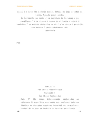 OS PECADOS DA TRIBO                                        COELHO E MORAES



casal e a seus pés algumas luzes. Tomada do lago e todas as
                        luzes. Tomada geral ampla.
      Do horizonte um trote / ou caminhão de turunxas / ou
      cavalhada / e na frente / vemos em silhueta / sobre o
caminhão / um enorme bicho com um chifre na testa / parecido
                  com macaco / passa parecendo rei.
                                     Desvanece




FIM




                                     Título II
                            Das Obras Intelectuais
                                  Capítulo I
                             Das Obras Protegidas
      Art.   7º       São    obras    intelectuais   protegidas    as
      criações do espírito, expressas por qualquer meio ou
      fixadas em qualquer suporte, tangível ou intangível,
      conhecido ou que se invente no futuro, tais como:
100                                                                  10
 