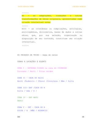 OS PECADOS DA TRIBO                                             COELHO E MORAES



      ......
      XI      -     as      adaptações,        traduções    e      outras
      transformações de obras originais, apresentadas como
      criação intelectual nova;
      .....
      XIII    -    as    coletâneas    ou    compilações,   antologias,
      enciclopédias, dicionários, bases de dados e outras
      obras,       que,    por   sua        seleção,   organização      ou
      disposição de seu conteúdo, constituam uma criação
      intelectual.
      ......




OS PECADOS DA TRIBO – mapa de cenas


CENAS E LOCAÇÕES E ELENCO


CENA I – EXTERNA CIDADE na casa do COURACAS
Turunxas / Herói / Fitas verdes


CENA II – CASA DO Herói
Herói /Rudencio / Cônsul /Consulesa / Mãe / Zulta


CENA III- EXT /CASA DO H
Zulta / mãe / H /


CENA IV – EXT MATO
HEROI


CENA V – INT – CASA DO H
ZULTA / H         /MÃE / RUDENCIO


101                                                                       10
 